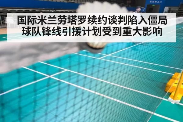 国际米兰劳塔罗续约谈判陷入僵局球队锋线引援计划受到重大影响