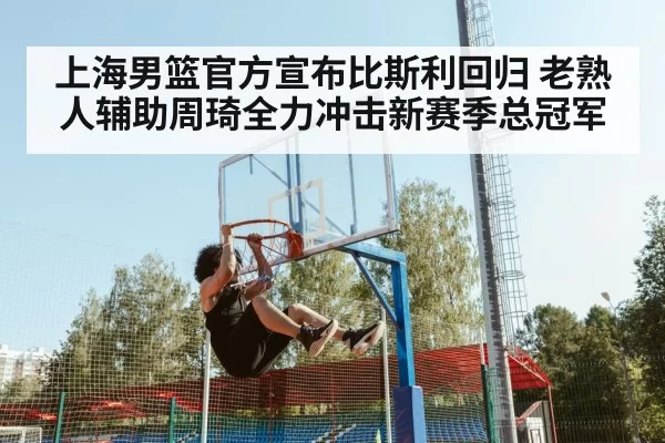 上海男篮官方宣布比斯利回归 老熟人辅助周琦全力冲击新赛季总冠军